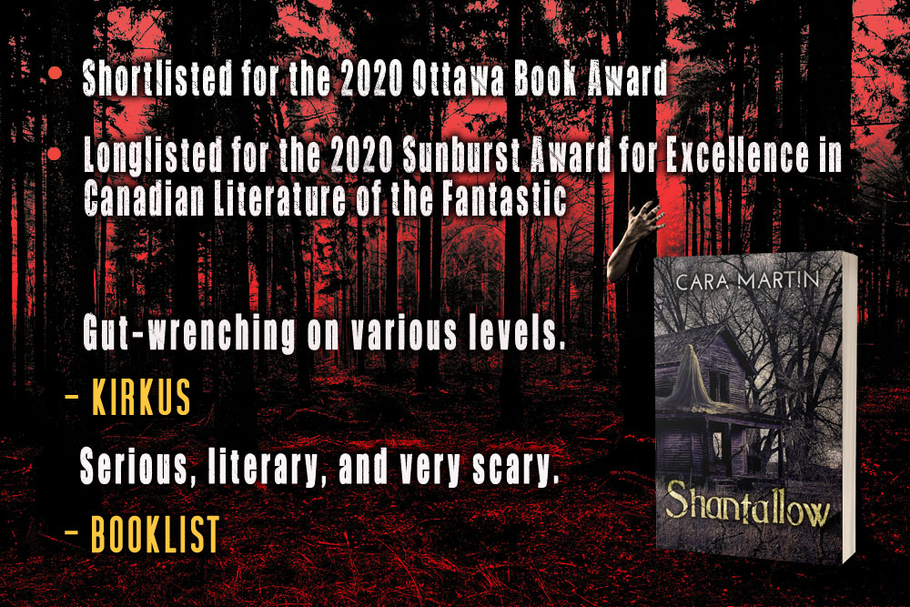 Accolades for Shantallow (by Cara Martin)  - shortlisted for the 2020 Ottawa Book Award  - longlisted for the 2020 Sunburst Award for Excellence in Canadian Literature of the fantastic  "Gut-wrenching on various levels." - Kirkus  "Serious, literary, and very scary." - Booklist