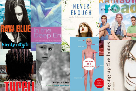 Raw Blue by Kirsty Eagar, In the Deep End by Kate Cann, Never Enough by Denise Jaden, Rainbow Road by Alex Sanchez, Tyrell by Coe Booth, Before I Die by Jenny Downham, Anatomy of a Boyfriend by Daria Snadowsky, Bringing Up the Bones by Lara Zeises